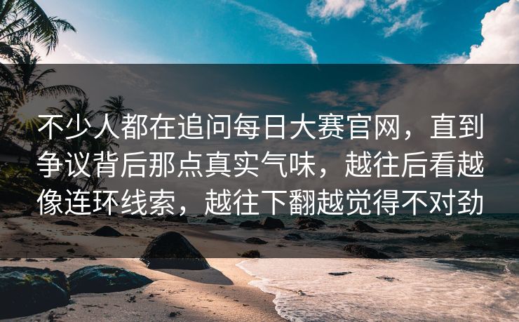 不少人都在追问每日大赛官网，直到争议背后那点真实气味，越往后看越像连环线索，越往下翻越觉得不对劲  第1张