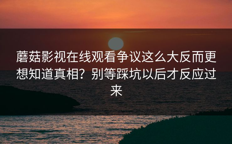 蘑菇影视在线观看争议这么大反而更想知道真相？别等踩坑以后才反应过来  第1张