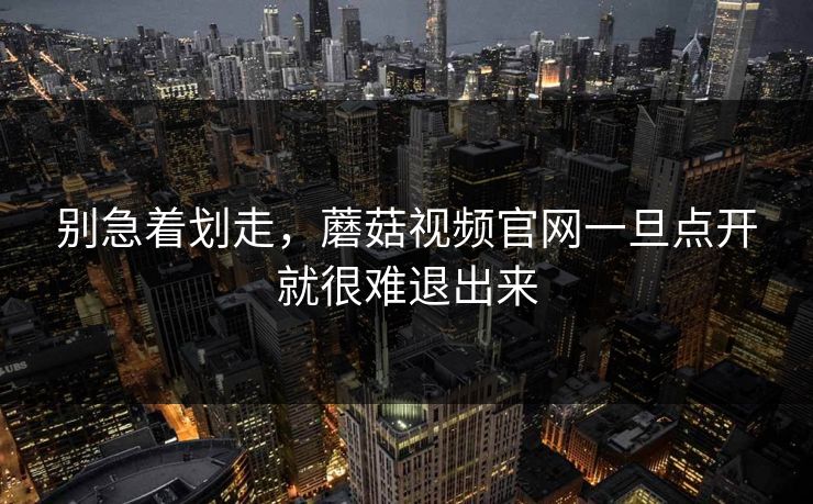 别急着划走，蘑菇视频官网一旦点开就很难退出来  第1张