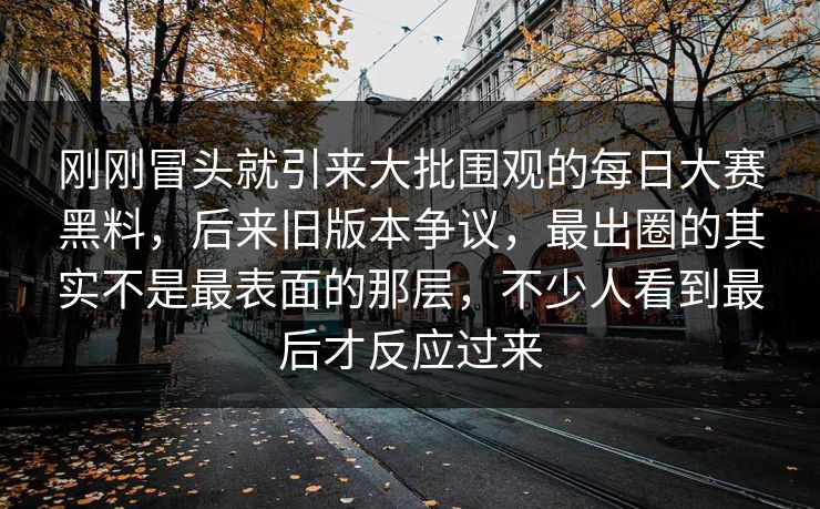 刚刚冒头就引来大批围观的每日大赛黑料，后来旧版本争议，最出圈的其实不是最表面的那层，不少人看到最后才反应过来  第1张