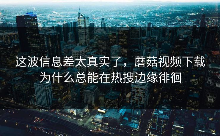 这波信息差太真实了，蘑菇视频下载为什么总能在热搜边缘徘徊  第1张