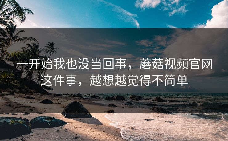 一开始我也没当回事，蘑菇视频官网这件事，越想越觉得不简单  第1张