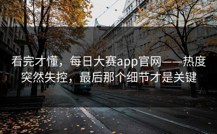 看完才懂，每日大赛app官网——热度突然失控，最后那个细节才是关键  第1张
