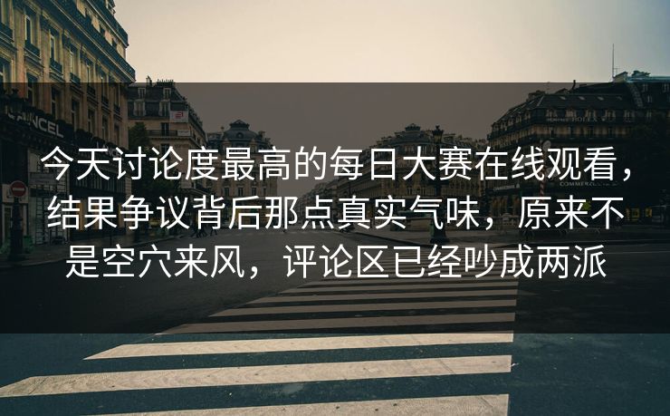 今天讨论度最高的每日大赛在线观看，结果争议背后那点真实气味，原来不是空穴来风，评论区已经吵成两派  第1张