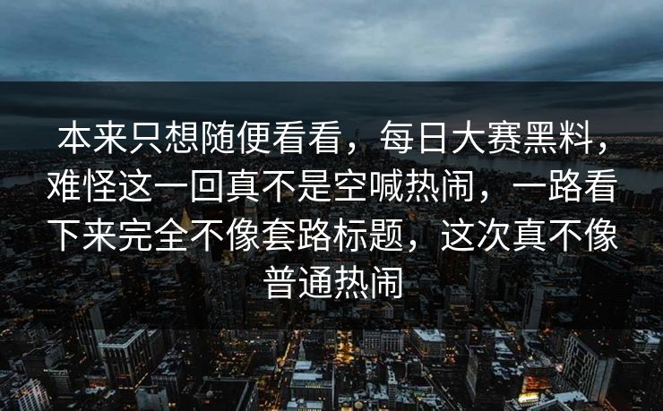 本来只想随便看看，每日大赛黑料，难怪这一回真不是空喊热闹，一路看下来完全不像套路标题，这次真不像普通热闹  第1张