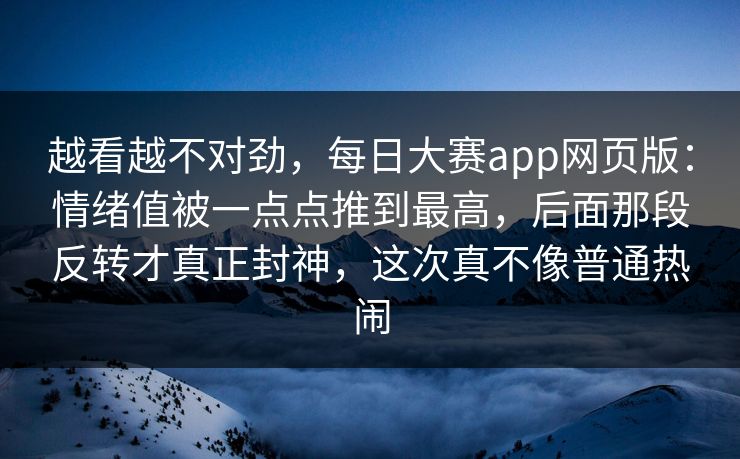 越看越不对劲，每日大赛app网页版：情绪值被一点点推到最高，后面那段反转才真正封神，这次真不像普通热闹  第1张