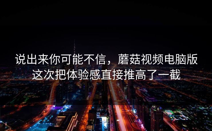 说出来你可能不信，蘑菇视频电脑版这次把体验感直接推高了一截  第1张