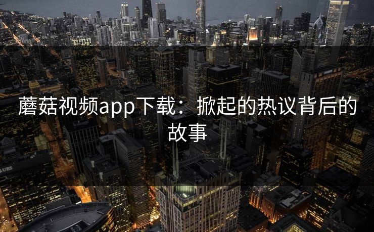 蘑菇视频app下载：掀起的热议背后的故事  第1张