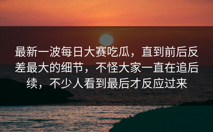 最新一波每日大赛吃瓜，直到前后反差最大的细节，不怪大家一直在追后续，不少人看到最后才反应过来  第1张