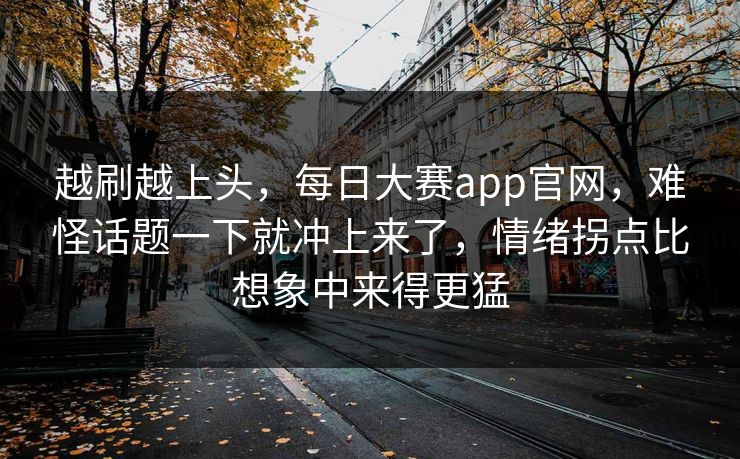 越刷越上头，每日大赛app官网，难怪话题一下就冲上来了，情绪拐点比想象中来得更猛  第1张