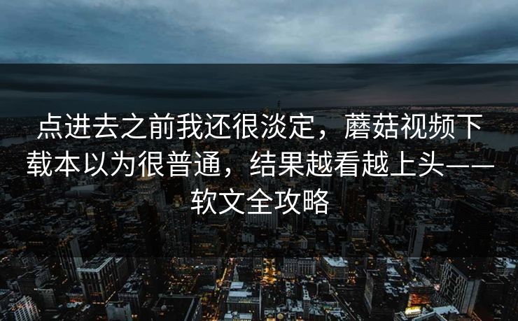 点进去之前我还很淡定，蘑菇视频下载本以为很普通，结果越看越上头——软文全攻略  第1张