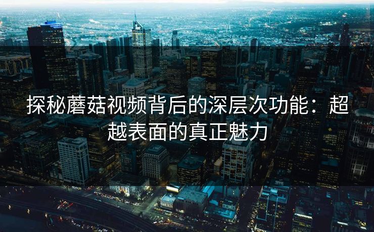 探秘蘑菇视频背后的深层次功能：超越表面的真正魅力  第1张