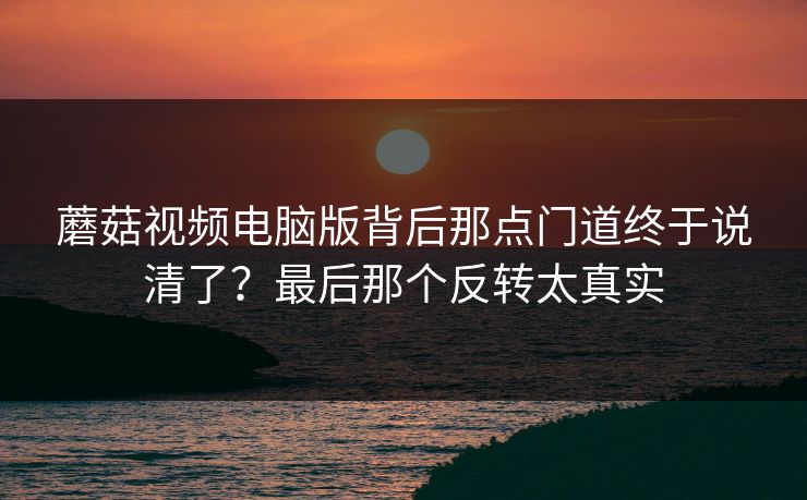 蘑菇视频电脑版背后那点门道终于说清了？最后那个反转太真实  第1张