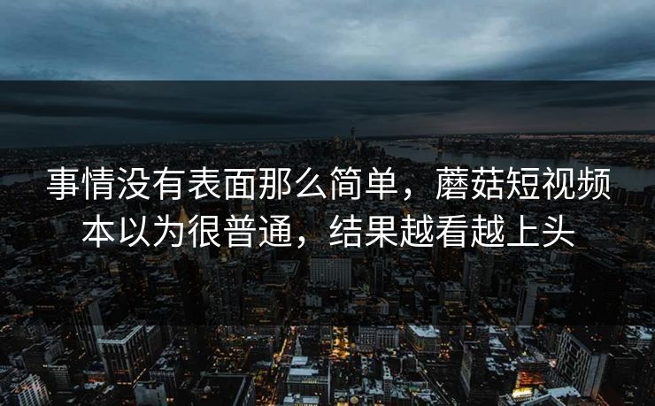 事情没有表面那么简单，蘑菇短视频本以为很普通，结果越看越上头  第1张