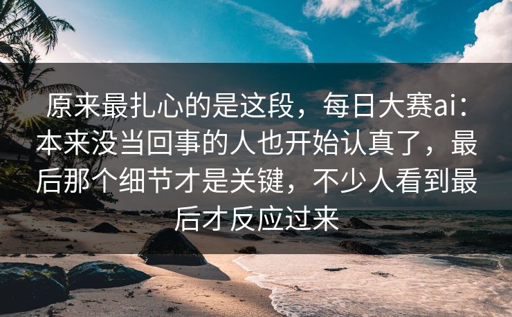 原来最扎心的是这段，每日大赛ai：本来没当回事的人也开始认真了，最后那个细节才是关键，不少人看到最后才反应过来  第1张