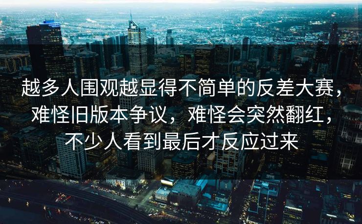 越多人围观越显得不简单的反差大赛，难怪旧版本争议，难怪会突然翻红，不少人看到最后才反应过来  第1张