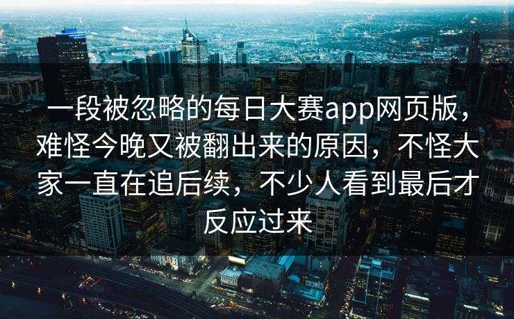 一段被忽略的每日大赛app网页版，难怪今晚又被翻出来的原因，不怪大家一直在追后续，不少人看到最后才反应过来  第1张