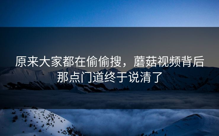 原来大家都在偷偷搜，蘑菇视频背后那点门道终于说清了  第1张