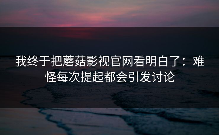 我终于把蘑菇影视官网看明白了：难怪每次提起都会引发讨论  第1张