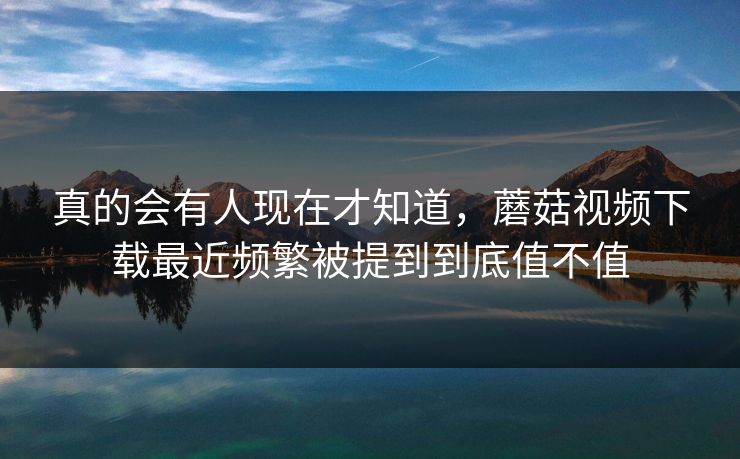 真的会有人现在才知道，蘑菇视频下载最近频繁被提到到底值不值  第1张