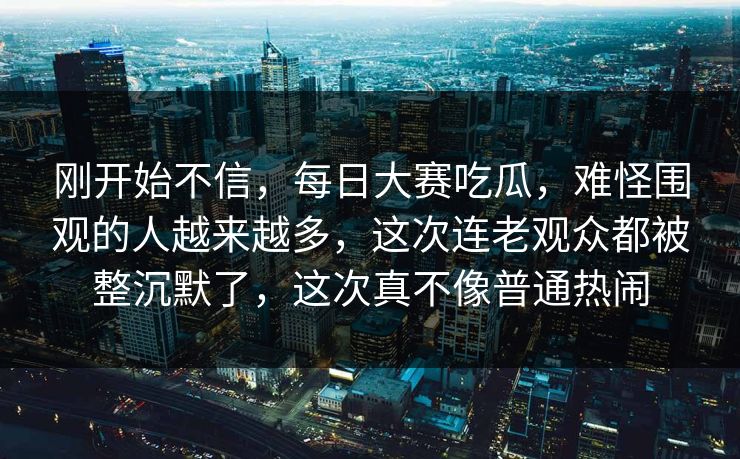 刚开始不信，每日大赛吃瓜，难怪围观的人越来越多，这次连老观众都被整沉默了，这次真不像普通热闹  第1张