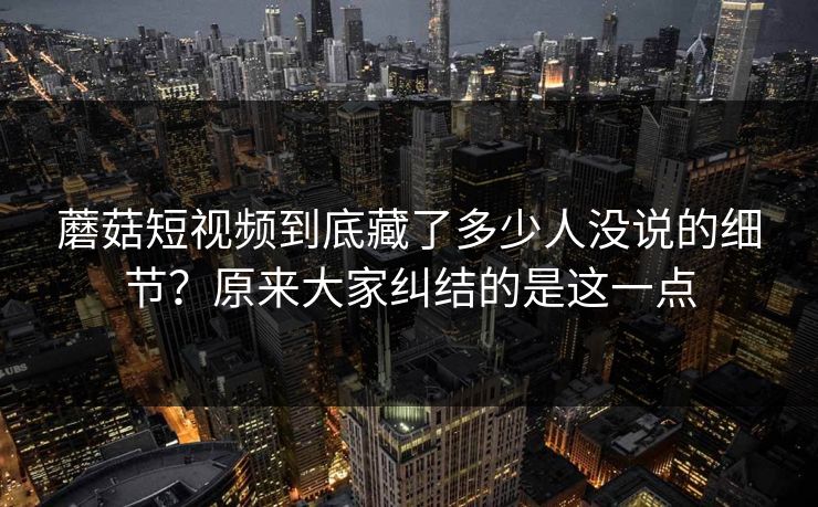 蘑菇短视频到底藏了多少人没说的细节？原来大家纠结的是这一点  第1张