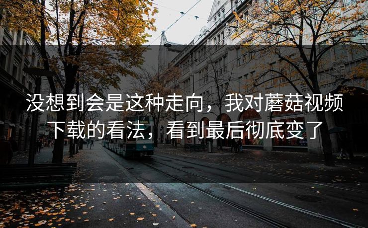 没想到会是这种走向，我对蘑菇视频下载的看法，看到最后彻底变了  第1张