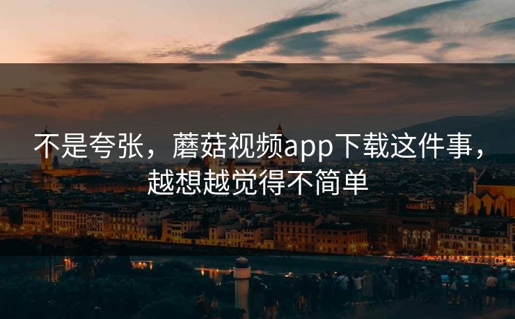 不是夸张，蘑菇视频app下载这件事，越想越觉得不简单  第1张