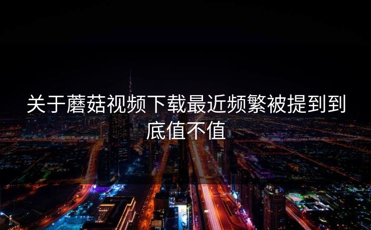 关于蘑菇视频下载最近频繁被提到到底值不值  第1张
