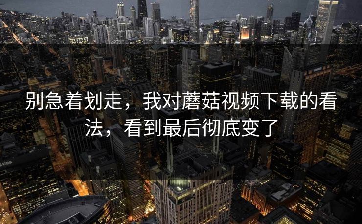 别急着划走，我对蘑菇视频下载的看法，看到最后彻底变了  第1张