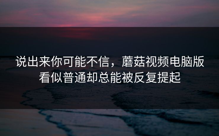 说出来你可能不信，蘑菇视频电脑版看似普通却总能被反复提起  第1张