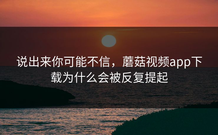 说出来你可能不信，蘑菇视频app下载为什么会被反复提起  第1张