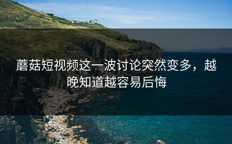 蘑菇短视频这一波讨论突然变多，越晚知道越容易后悔  第1张