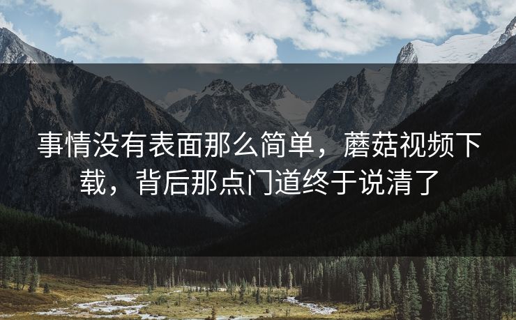 事情没有表面那么简单，蘑菇视频下载，背后那点门道终于说清了  第1张