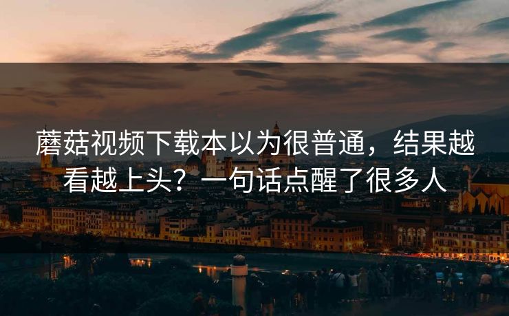 蘑菇视频下载本以为很普通，结果越看越上头？一句话点醒了很多人  第1张