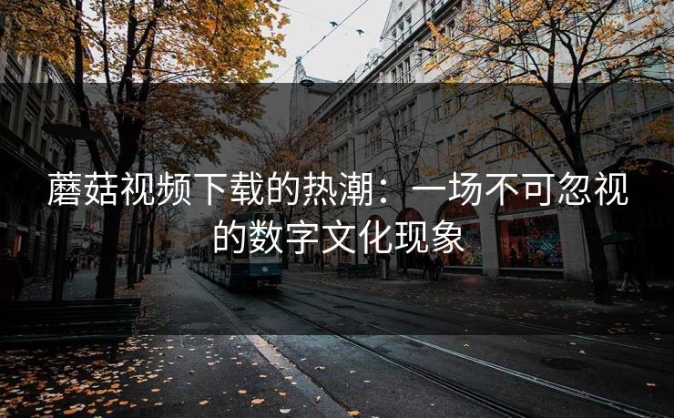 蘑菇视频下载的热潮：一场不可忽视的数字文化现象  第1张