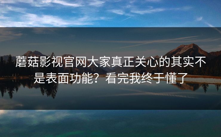 蘑菇影视官网大家真正关心的其实不是表面功能？看完我终于懂了  第1张