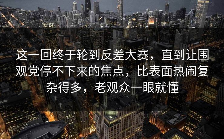 这一回终于轮到反差大赛，直到让围观党停不下来的焦点，比表面热闹复杂得多，老观众一眼就懂  第1张