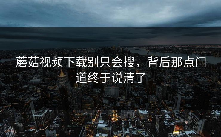 蘑菇视频下载别只会搜，背后那点门道终于说清了  第1张