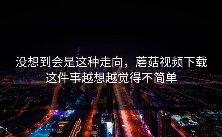 没想到会是这种走向，蘑菇视频下载这件事越想越觉得不简单  第1张