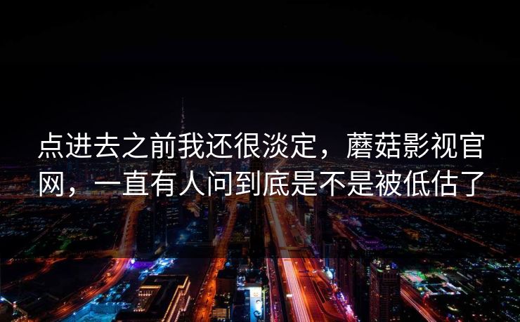 点进去之前我还很淡定，蘑菇影视官网，一直有人问到底是不是被低估了  第1张