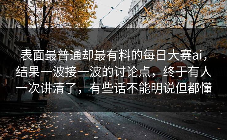表面最普通却最有料的每日大赛ai，结果一波接一波的讨论点，终于有人一次讲清了，有些话不能明说但都懂  第1张