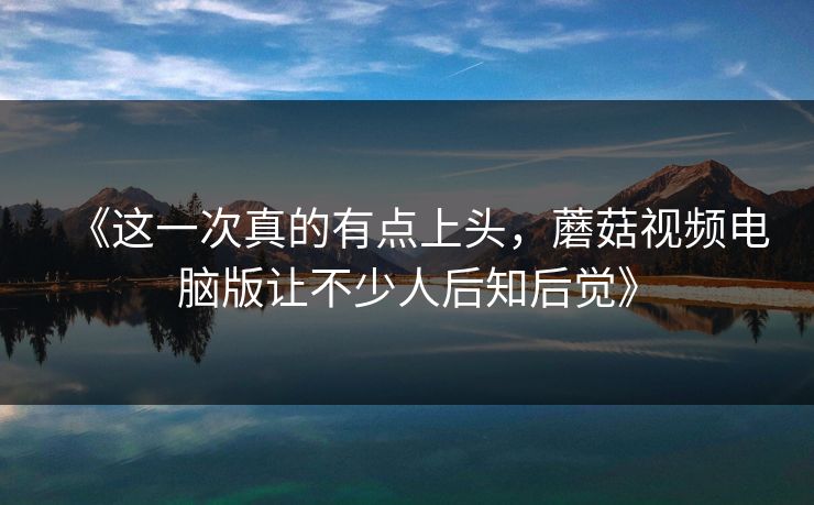 《这一次真的有点上头,蘑菇视频电脑版让不少人后知后觉》 第1张 《这一次真的有点上头,蘑菇视频电脑版让不少人后知后觉》 第1张
