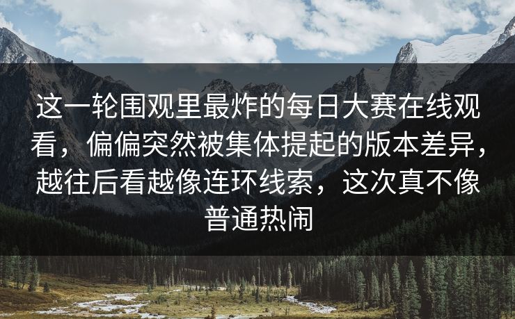 这一轮围观里最炸的每日大赛在线观看，偏偏突然被集体提起的版本差异，越往后看越像连环线索，这次真不像普通热闹  第1张