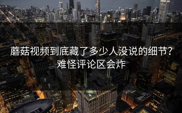 蘑菇视频到底藏了多少人没说的细节?难怪评论区会炸 第1张 蘑菇视频到底藏了多少人没说的细节?难怪评论区会炸 第1张