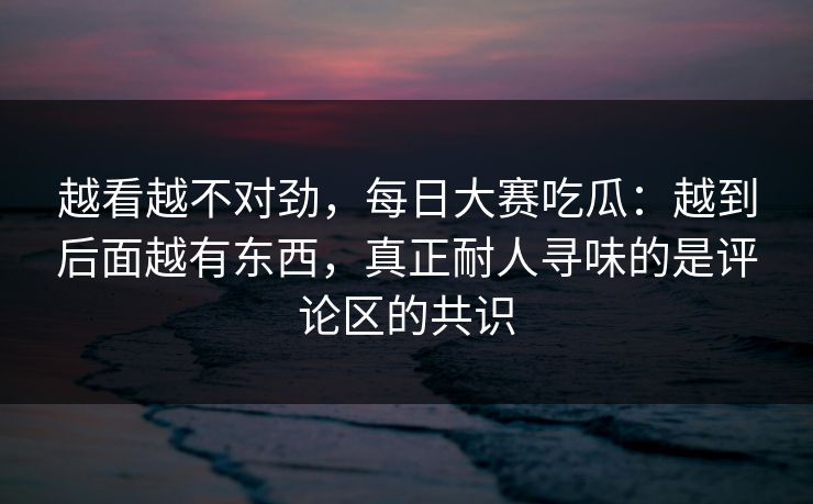 越看越不对劲，每日大赛吃瓜：越到后面越有东西，真正耐人寻味的是评论区的共识  第1张