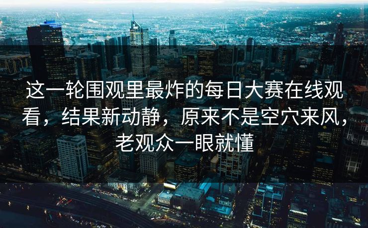 这一轮围观里最炸的每日大赛在线观看，结果新动静，原来不是空穴来风，老观众一眼就懂  第1张