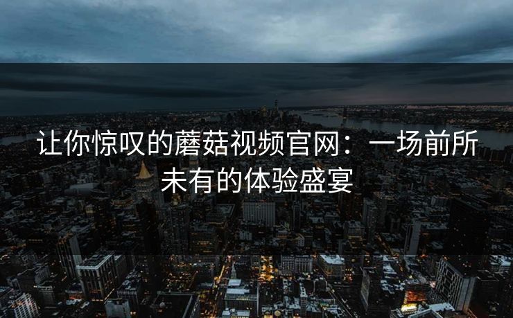 让你惊叹的蘑菇视频官网:一场前所未有的体验盛宴 第1张 让你惊叹的蘑菇视频官网:一场前所未有的体验盛宴 第1张