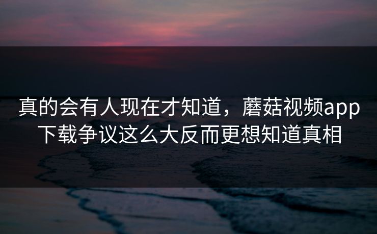 真的会有人现在才知道，蘑菇视频app下载争议这么大反而更想知道真相  第1张