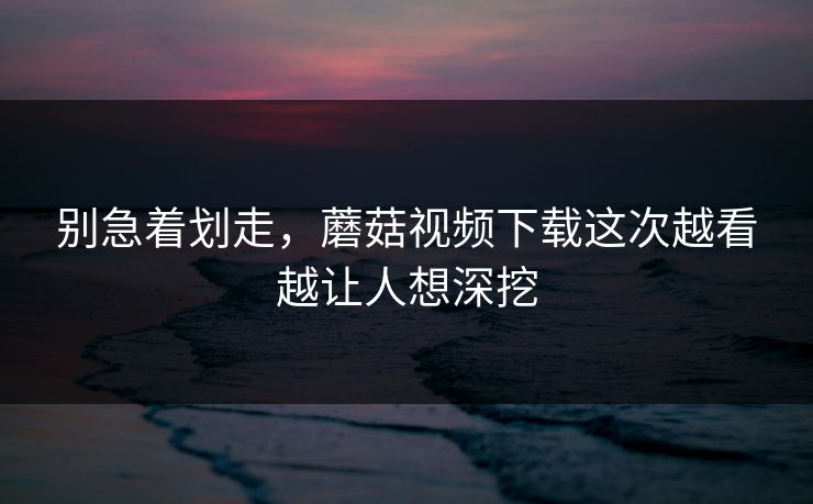 别急着划走，蘑菇视频下载这次越看越让人想深挖  第1张